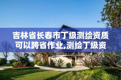 吉林省长春市丁级测绘资质可以跨省作业,测绘丁级资质可以承揽业务范围。