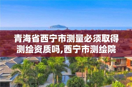 青海省西宁市测量必须取得测绘资质吗,西宁市测绘院在哪里。