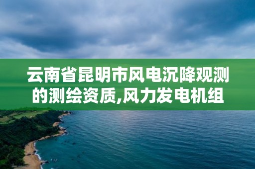 云南省昆明市风电沉降观测的测绘资质,风力发电机组沉降观测的目的和测量标准。