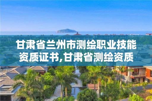 甘肃省兰州市测绘职业技能资质证书,甘肃省测绘资质管理平台。