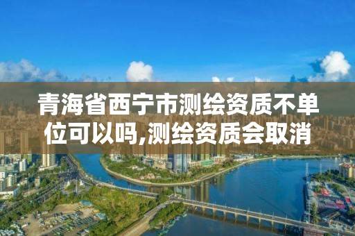 青海省西宁市测绘资质不单位可以吗,测绘资质会取消吗。