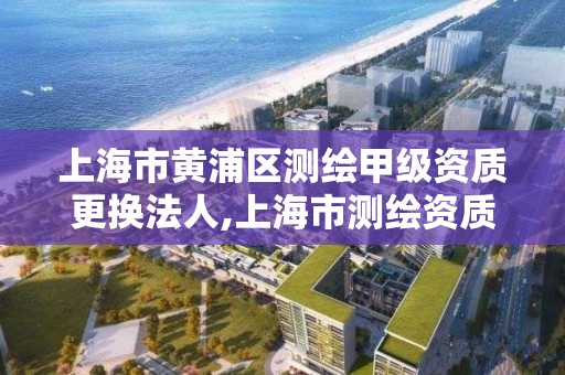 上海市黄浦区测绘甲级资质更换法人,上海市测绘资质单位名单。