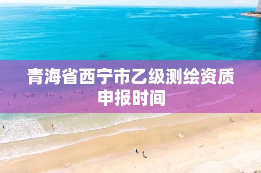 青海省西宁市乙级测绘资质申报时间