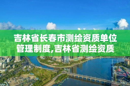 吉林省长春市测绘资质单位管理制度,吉林省测绘资质查询。