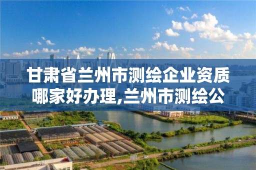 甘肃省兰州市测绘企业资质哪家好办理,兰州市测绘公司有哪些。