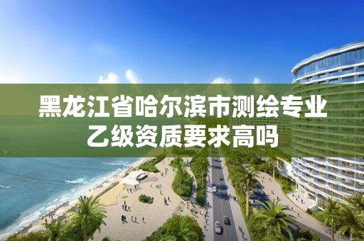 黑龙江省哈尔滨市测绘专业乙级资质要求高吗