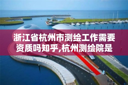 浙江省杭州市测绘工作需要资质吗知乎,杭州测绘院是什么单位。