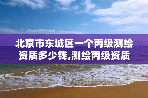 北京市东城区一个丙级测绘资质多少钱,测绘丙级资质承接业务范围。