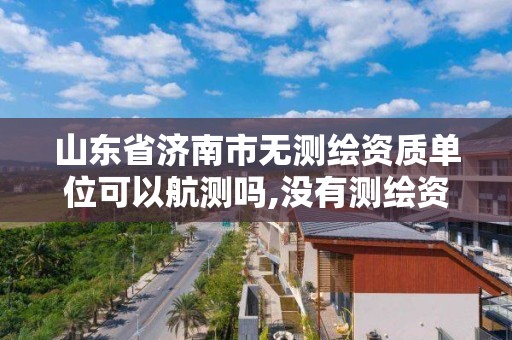 山东省济南市无测绘资质单位可以航测吗,没有测绘资质可以开测绘发票吗。