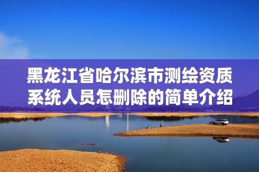 黑龙江省哈尔滨市测绘资质系统人员怎删除的简单介绍