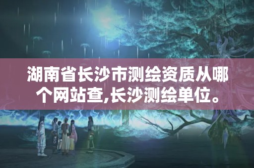 湖南省长沙市测绘资质从哪个网站查,长沙测绘单位。