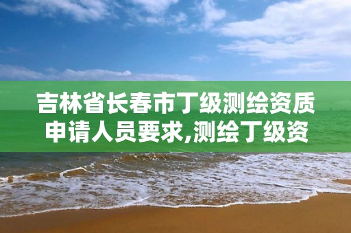 吉林省长春市丁级测绘资质申请人员要求,测绘丁级资质人员条件。