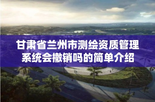 甘肃省兰州市测绘资质管理系统会撤销吗的简单介绍