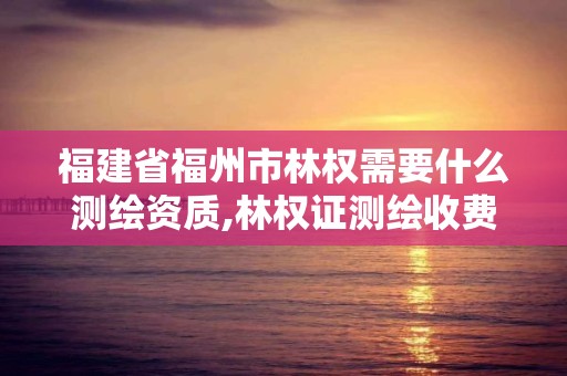 福建省福州市林权需要什么测绘资质,林权证测绘收费标准。