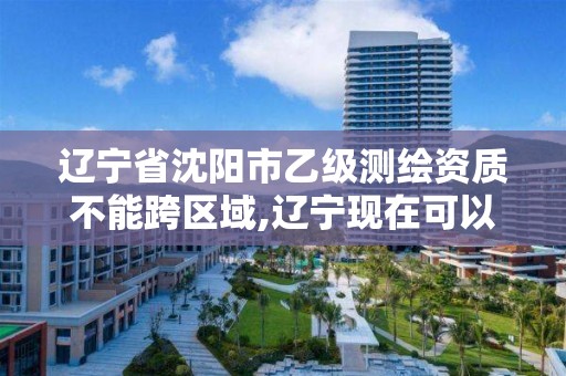 辽宁省沈阳市乙级测绘资质不能跨区域,辽宁现在可以办测绘资质吗。