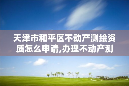 天津市和平区不动产测绘资质怎么申请,办理不动产测绘资质需要什么条件。