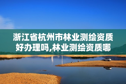 浙江省杭州市林业测绘资质好办理吗,林业测绘资质哪里办理。