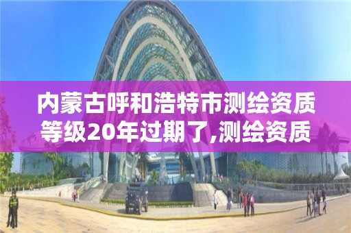 内蒙古呼和浩特市测绘资质等级20年过期了,测绘资质升级时间。