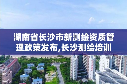 湖南省长沙市新测绘资质管理政策发布,长沙测绘培训学校。