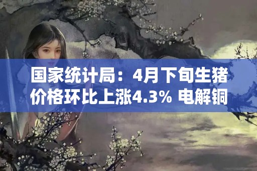 国家统计局：4月下旬生猪价格环比上涨4.3% 电解铜环比下降2.4%