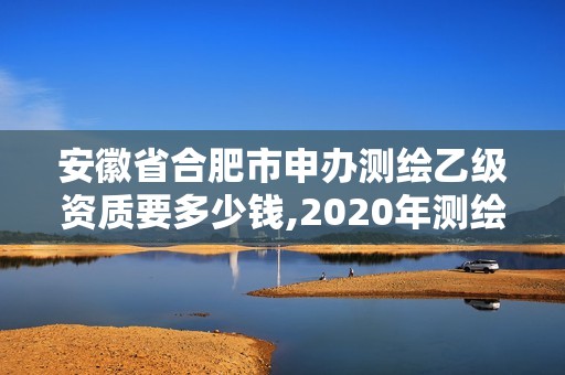 安徽省合肥市申办测绘乙级资质要多少钱,2020年测绘资质乙级需要什么条件。