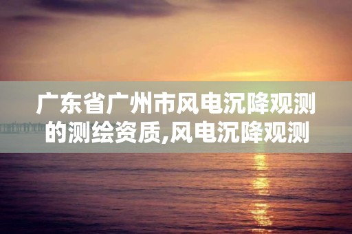 广东省广州市风电沉降观测的测绘资质,风电沉降观测收费标准。