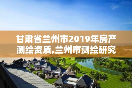 甘肃省兰州市2019年房产测绘资质,兰州市测绘研究院改企了吗。