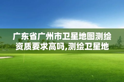 广东省广州市卫星地图测绘资质要求高吗,测绘卫星地图软件哪个好。