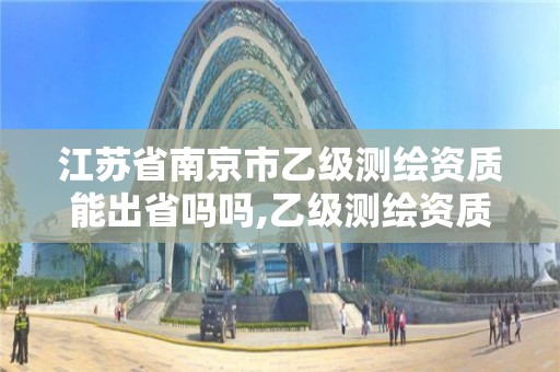 江苏省南京市乙级测绘资质能出省吗吗,乙级测绘资质可以跨省投标吗。