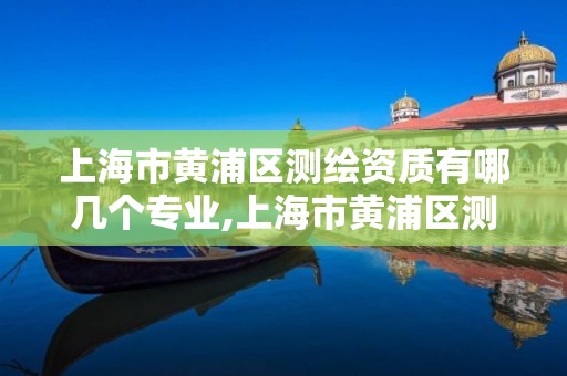 上海市黄浦区测绘资质有哪几个专业,上海市黄浦区测绘资质有哪几个专业公司。