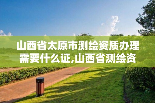 山西省太原市测绘资质办理需要什么证,山西省测绘资质延期公告。