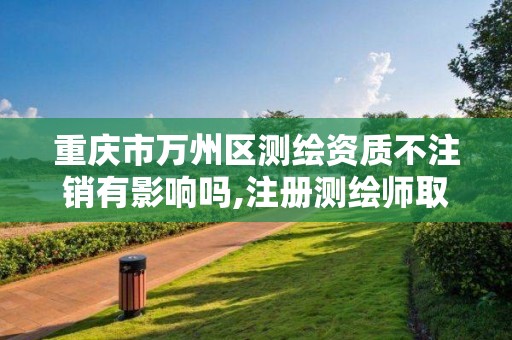 重庆市万州区测绘资质不注销有影响吗,注册测绘师取消与资质挂钩后的影响。