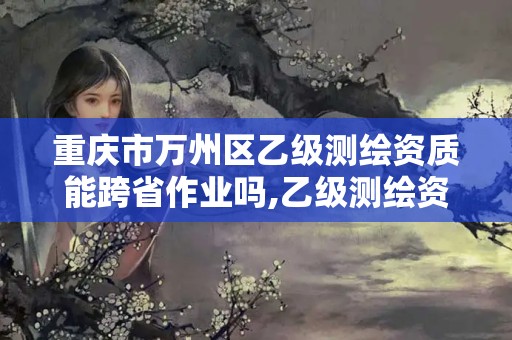 重庆市万州区乙级测绘资质能跨省作业吗,乙级测绘资质可以跨省作业吗。