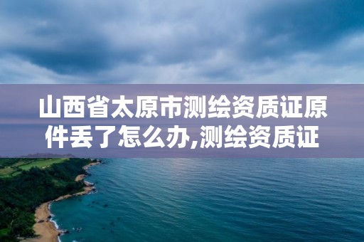 山西省太原市测绘资质证原件丢了怎么办,测绘资质证号。