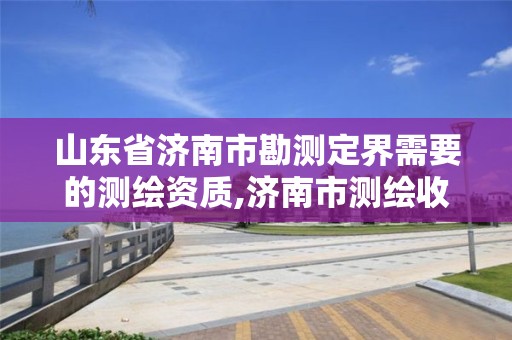 山东省济南市勘测定界需要的测绘资质,济南市测绘收费标准。