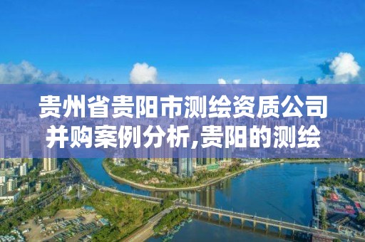 贵州省贵阳市测绘资质公司并购案例分析,贵阳的测绘公司。