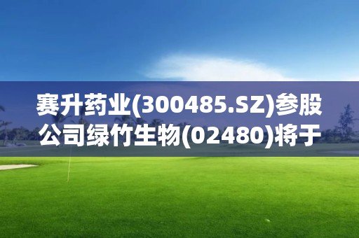 赛升药业(300485.SZ)参股公司绿竹生物(02480)将于5月8日在港交所上市