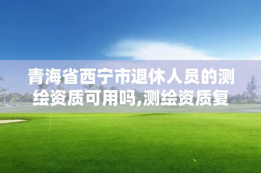 青海省西宁市退休人员的测绘资质可用吗,测绘资质复审换证老人老办法。