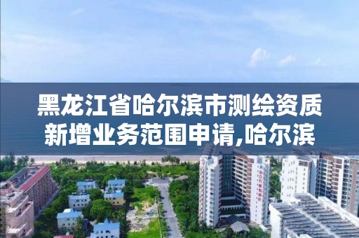 黑龙江省哈尔滨市测绘资质新增业务范围申请,哈尔滨测绘局在哪。