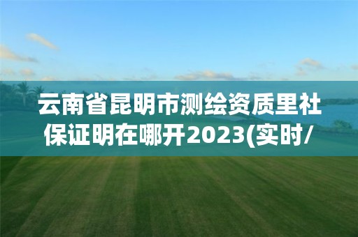 云南省昆明市测绘资质里社保证明在哪开2023(实时/更新中)