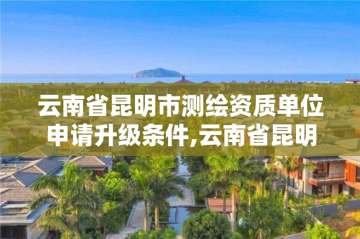 云南省昆明市测绘资质单位申请升级条件,云南省昆明市测绘资质单位申请升级条件有哪些。