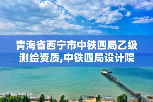 青海省西宁市中铁四局乙级测绘资质,中铁四局设计院资质。