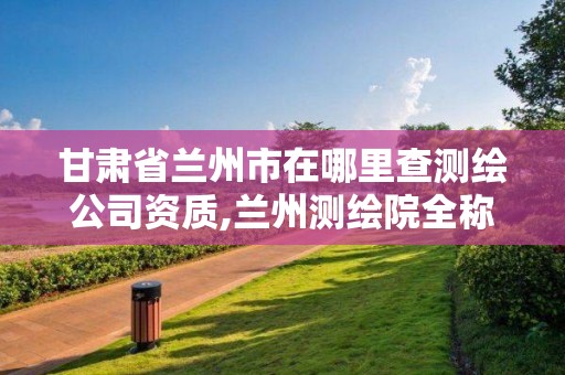 甘肃省兰州市在哪里查测绘公司资质,兰州测绘院全称。