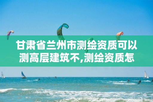 甘肃省兰州市测绘资质可以测高层建筑不,测绘资质怎么办。