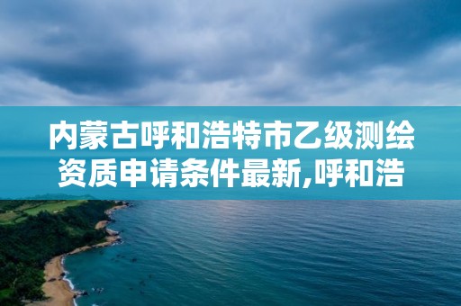 内蒙古呼和浩特市乙级测绘资质申请条件最新,呼和浩特测绘局属于什么单位管理。