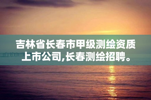 吉林省长春市甲级测绘资质上市公司,长春测绘招聘。