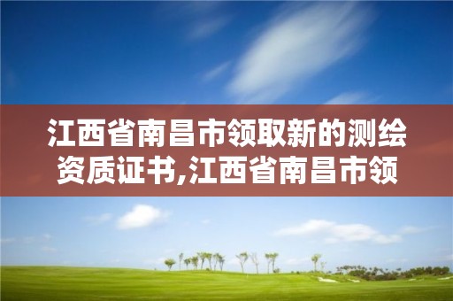 江西省南昌市领取新的测绘资质证书,江西省南昌市领取新的测绘资质证书在哪里。