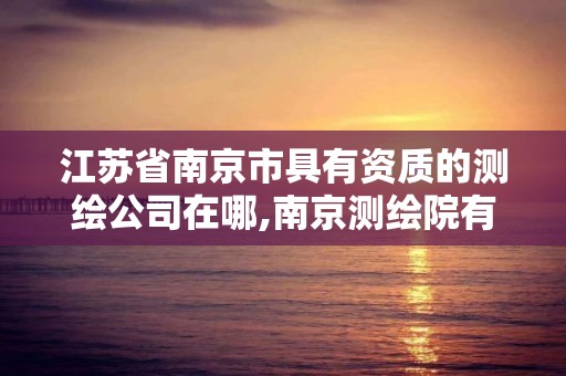 江苏省南京市具有资质的测绘公司在哪,南京测绘院有限公司是国企吗。