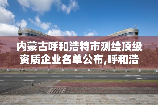 内蒙古呼和浩特市测绘顶级资质企业名单公布,呼和浩特测绘院。