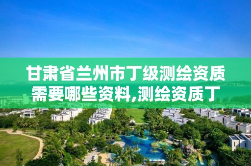 甘肃省兰州市丁级测绘资质需要哪些资料,测绘资质丁级是什么意思。